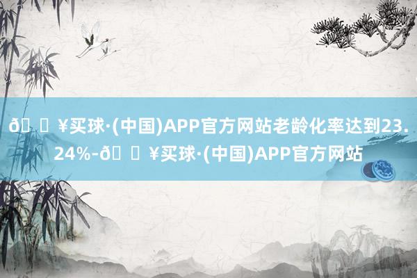 🔥买球·(中国)APP官方网站老龄化率达到23.24%-🔥买球·(中国)APP官方网站