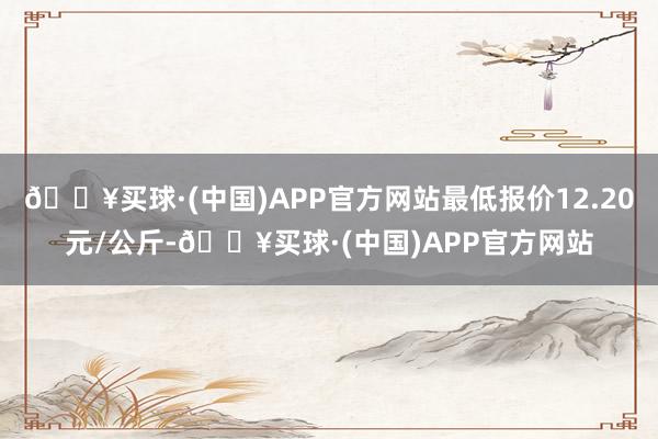 🔥买球·(中国)APP官方网站最低报价12.20元/公斤-🔥买球·(中国)APP官方网站