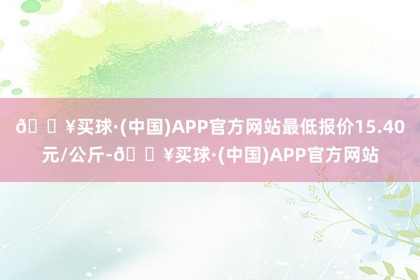 🔥买球·(中国)APP官方网站最低报价15.40元/公斤-🔥买球·(中国)APP官方网站