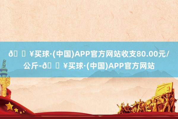 🔥买球·(中国)APP官方网站收支80.00元/公斤-🔥买球·(中国)APP官方网站