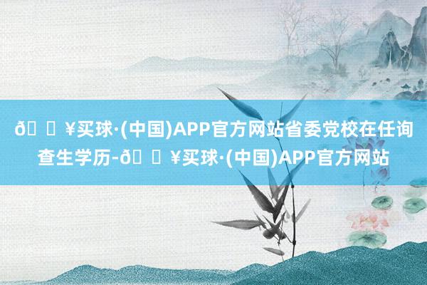 🔥买球·(中国)APP官方网站省委党校在任询查生学历-🔥买球·(中国)APP官方网站