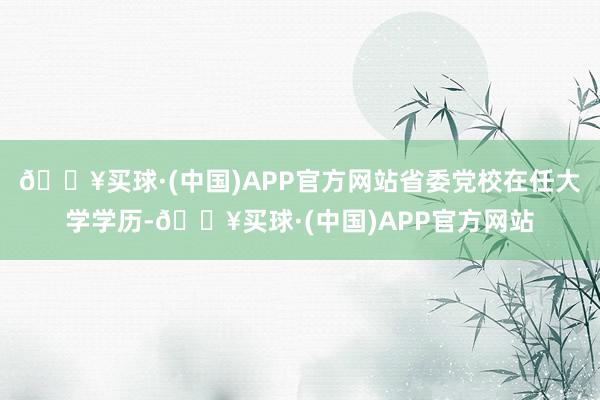 🔥买球·(中国)APP官方网站省委党校在任大学学历-🔥买球·(中国)APP官方网站