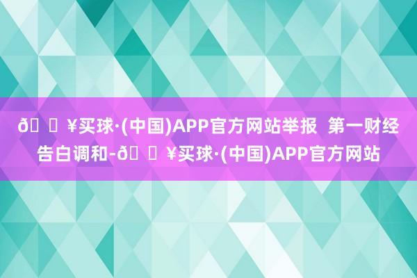 🔥买球·(中国)APP官方网站举报  第一财经告白调和-🔥买球·(中国)APP官方网站