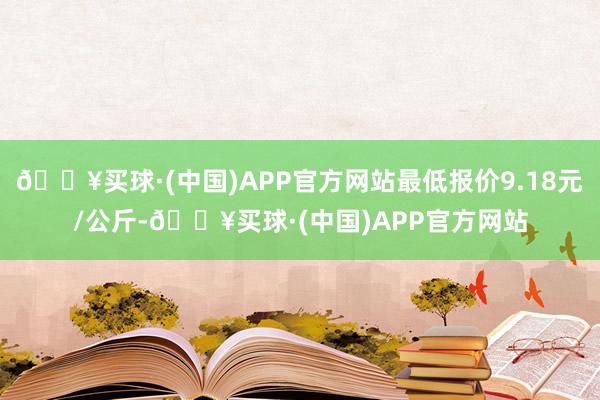 🔥买球·(中国)APP官方网站最低报价9.18元/公斤-🔥买球·(中国)APP官方网站