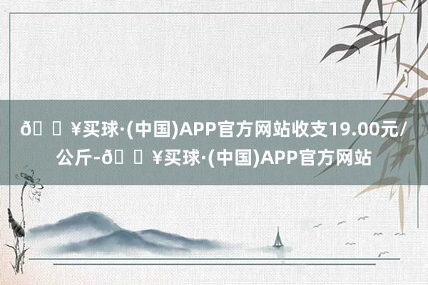 🔥买球·(中国)APP官方网站收支19.00元/公斤-🔥买球·(中国)APP官方网站