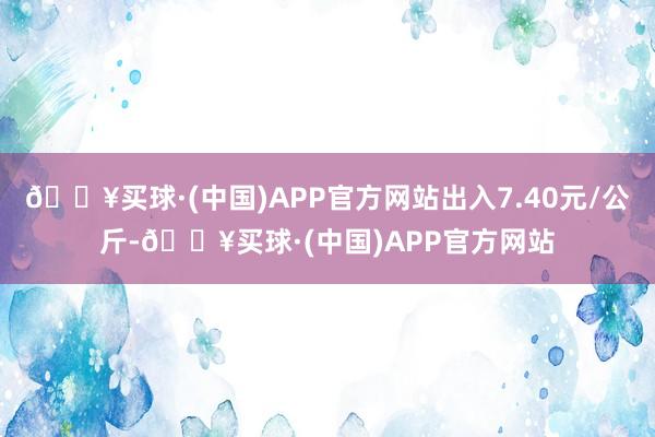 🔥买球·(中国)APP官方网站出入7.40元/公斤-🔥买球·(中国)APP官方网站