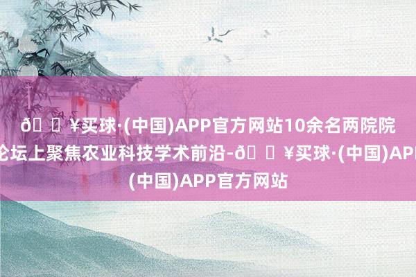 🔥买球·(中国)APP官方网站10余名两院院士在院士论坛上聚焦农业科技学术前沿-🔥买球·(中国)APP官方网站