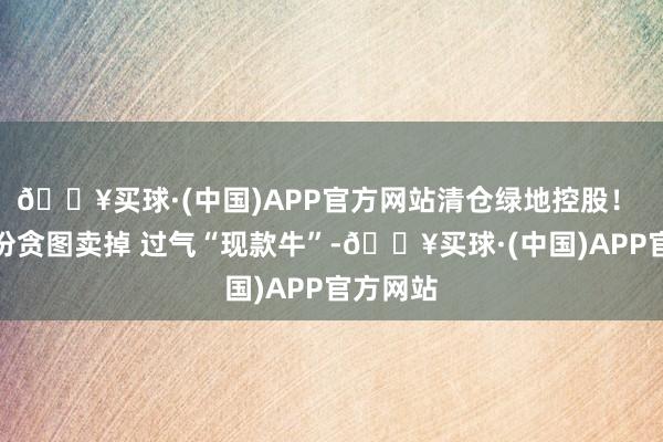 🔥买球·(中国)APP官方网站清仓绿地控股！ 天宸股份贪图卖掉 过气“现款牛”-🔥买球·(中国)APP官方网站