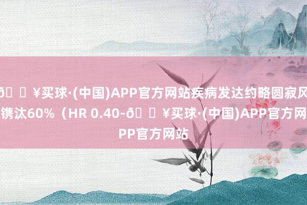 🔥买球·(中国)APP官方网站疾病发达约略圆寂风险镌汰60%（HR 0.40-🔥买球·(中国)APP官方网站