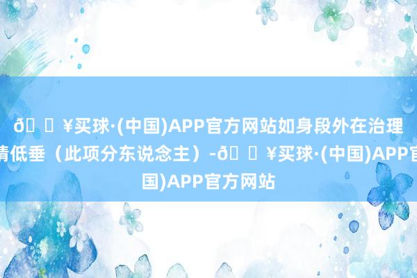 🔥买球·(中国)APP官方网站如身段外在治理等；心情低垂（此项分东说念主）-🔥买球·(中国)APP官方网站