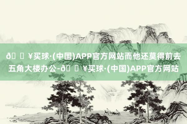 🔥买球·(中国)APP官方网站而他还莫得前去五角大楼办公-🔥买球·(中国)APP官方网站