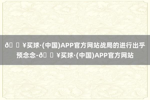 🔥买球·(中国)APP官方网站战局的进行出乎预念念-🔥买球·(中国)APP官方网站