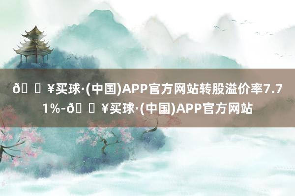 🔥买球·(中国)APP官方网站转股溢价率7.71%-🔥买球·(中国)APP官方网站