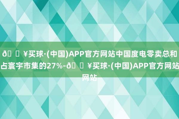 🔥买球·(中国)APP官方网站中国度电零卖总和占寰宇市集的27%-🔥买球·(中国)APP官方网站