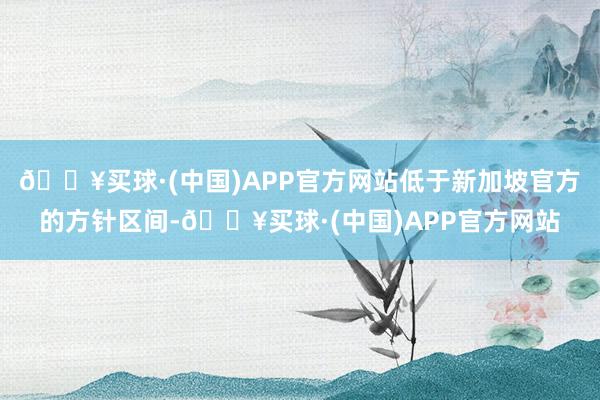 🔥买球·(中国)APP官方网站低于新加坡官方的方针区间-🔥买球·(中国)APP官方网站