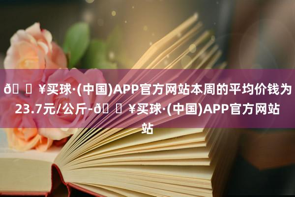 🔥买球·(中国)APP官方网站本周的平均价钱为23.7元/公斤-🔥买球·(中国)APP官方网站