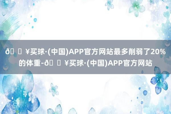 🔥买球·(中国)APP官方网站最多削弱了20%的体重-🔥买球·(中国)APP官方网站