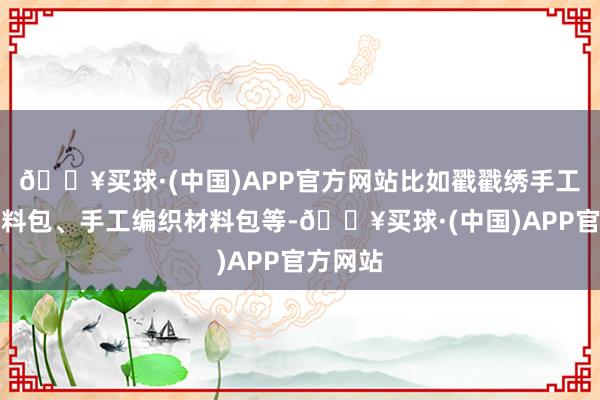 🔥买球·(中国)APP官方网站比如戳戳绣手工地毯材料包、手工编织材料包等-🔥买球·(中国)APP官方网站