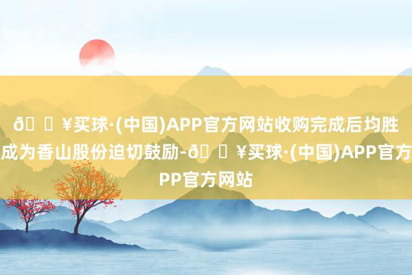 🔥买球·(中国)APP官方网站收购完成后均胜电子成为香山股份迫切鼓励-🔥买球·(中国)APP官方网站