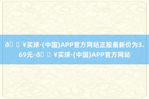 🔥买球·(中国)APP官方网站正股最新价为3.69元-🔥买球·(中国)APP官方网站