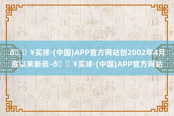 🔥买球·(中国)APP官方网站创2002年4月底以来新低-🔥买球·(中国)APP官方网站