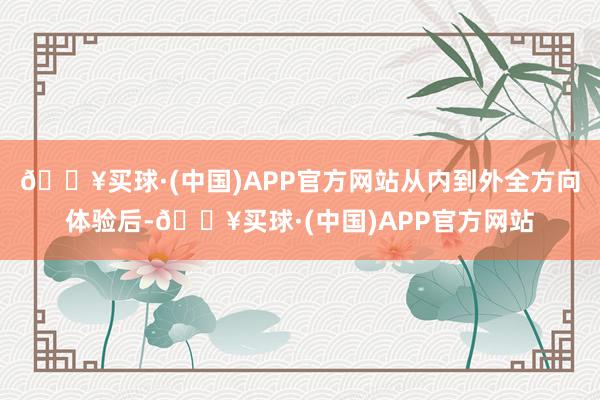 🔥买球·(中国)APP官方网站从内到外全方向体验后-🔥买球·(中国)APP官方网站