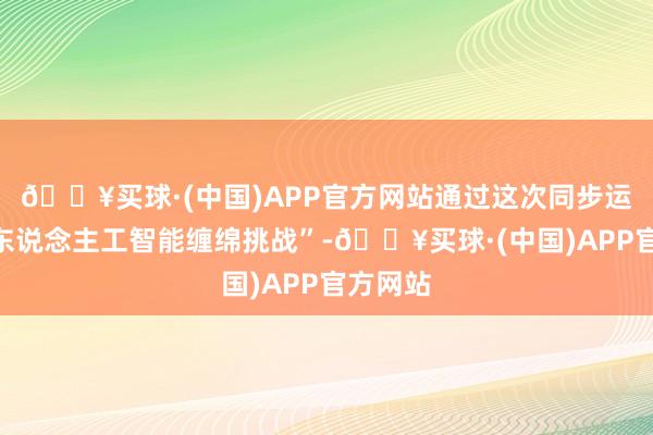 🔥买球·(中国)APP官方网站通过这次同步运转的“东说念主工智能缠绵挑战”-🔥买球·(中国)APP官方网站