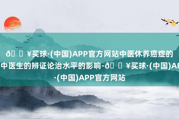 🔥买球·(中国)APP官方网站中医休养癌症的疗效也受到中医生的辨证论治水平的影响-🔥买球·(中国)APP官方网站