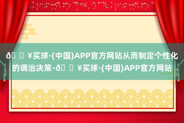 🔥买球·(中国)APP官方网站从而制定个性化的调治决策-🔥买球·(中国)APP官方网站