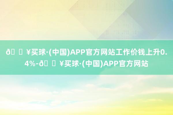 🔥买球·(中国)APP官方网站工作价钱上升0.4%-🔥买球·(中国)APP官方网站