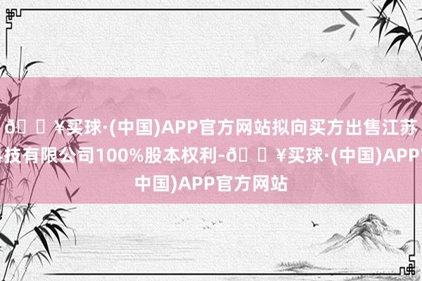 🔥买球·(中国)APP官方网站拟向买方出售江苏金格润科技有限公司100%股本权利-🔥买球·(中国)APP官方网站