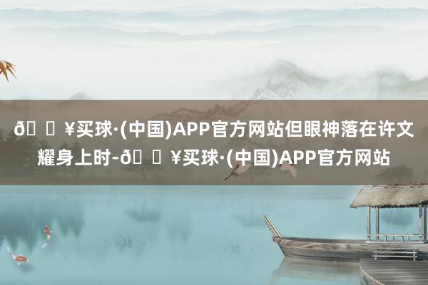 🔥买球·(中国)APP官方网站但眼神落在许文耀身上时-🔥买球·(中国)APP官方网站