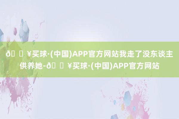 🔥买球·(中国)APP官方网站我走了没东谈主供养她-🔥买球·(中国)APP官方网站