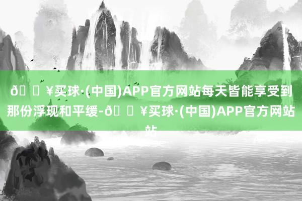 🔥买球·(中国)APP官方网站每天皆能享受到那份浮现和平缓-🔥买球·(中国)APP官方网站