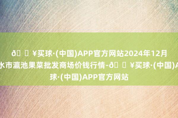 🔥买球·(中国)APP官方网站2024年12月11日甘肃天水市瀛池果菜批发商场价钱行情-🔥买球·(中国)APP官方网站