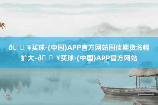 🔥买球·(中国)APP官方网站　　国债期货涨幅扩大-🔥买球·(中国)APP官方网站