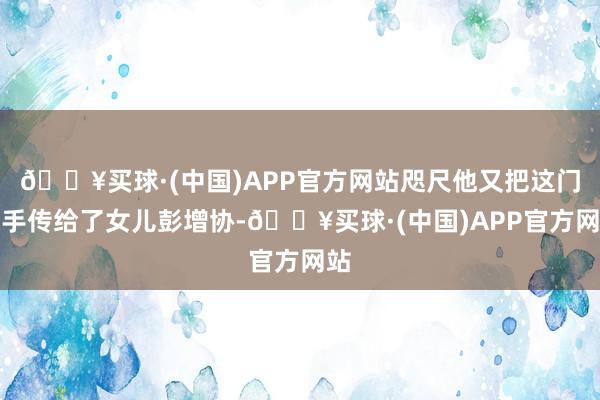 🔥买球·(中国)APP官方网站咫尺他又把这门身手传给了女儿彭增协-🔥买球·(中国)APP官方网站