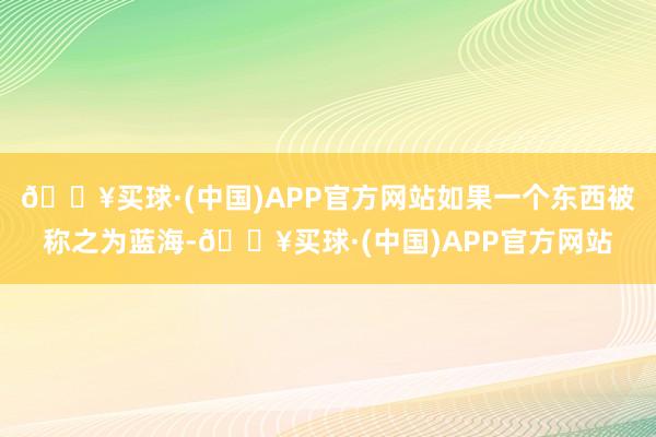 🔥买球·(中国)APP官方网站如果一个东西被称之为蓝海-🔥买球·(中国)APP官方网站