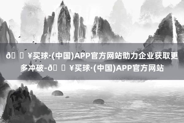 🔥买球·(中国)APP官方网站助力企业获取更多冲破-🔥买球·(中国)APP官方网站