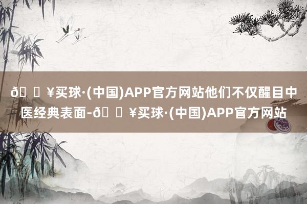 🔥买球·(中国)APP官方网站他们不仅醒目中医经典表面-🔥买球·(中国)APP官方网站