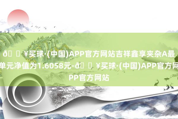 🔥买球·(中国)APP官方网站吉祥鑫享夹杂A最新单元净值为1.6058元-🔥买球·(中国)APP官方网站