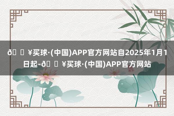 🔥买球·(中国)APP官方网站自2025年1月1日起-🔥买球·(中国)APP官方网站