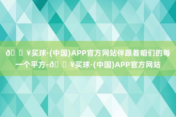 🔥买球·(中国)APP官方网站伴跟着咱们的每一个平方-🔥买球·(中国)APP官方网站