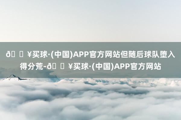 🔥买球·(中国)APP官方网站但随后球队堕入得分荒-🔥买球·(中国)APP官方网站