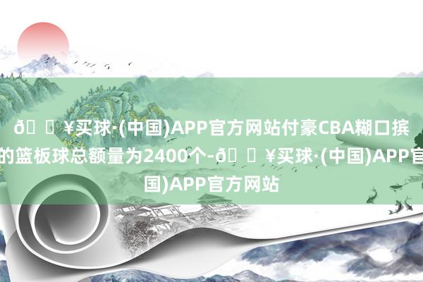 🔥买球·(中国)APP官方网站付豪CBA糊口摈弃现在的篮板球总额量为2400个-🔥买球·(中国)APP官方网站