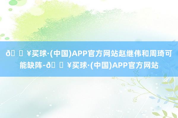 🔥买球·(中国)APP官方网站赵继伟和周琦可能缺阵-🔥买球·(中国)APP官方网站