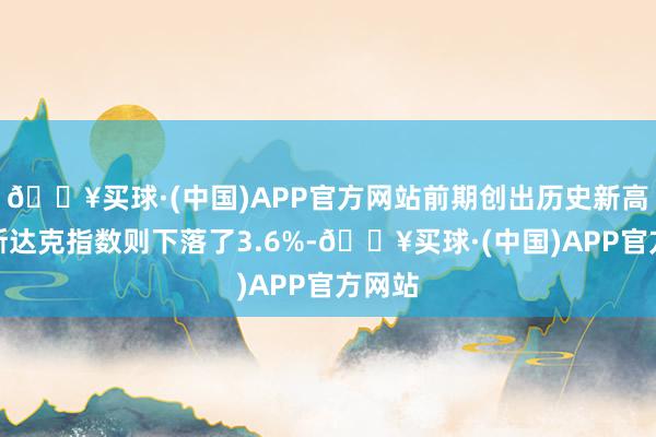 🔥买球·(中国)APP官方网站前期创出历史新高的纳斯达克指数则下落了3.6%-🔥买球·(中国)APP官方网站