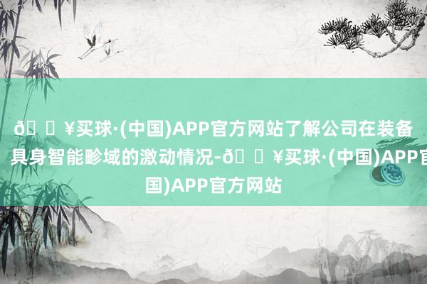 🔥买球·(中国)APP官方网站了解公司在装备智能化、具身智能畛域的激动情况-🔥买球·(中国)APP官方网站