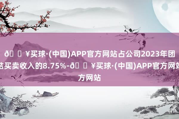 🔥买球·(中国)APP官方网站占公司2023年团结买卖收入的8.75%-🔥买球·(中国)APP官方网站