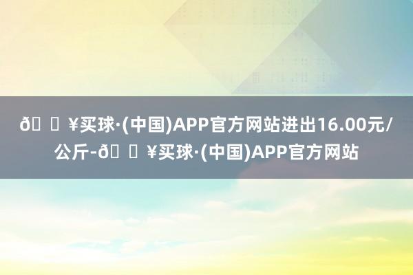 🔥买球·(中国)APP官方网站进出16.00元/公斤-🔥买球·(中国)APP官方网站